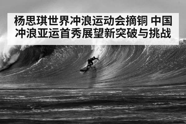 杨思琪世界冲浪运动会摘铜 中国冲浪亚运首秀展望新突破与挑战