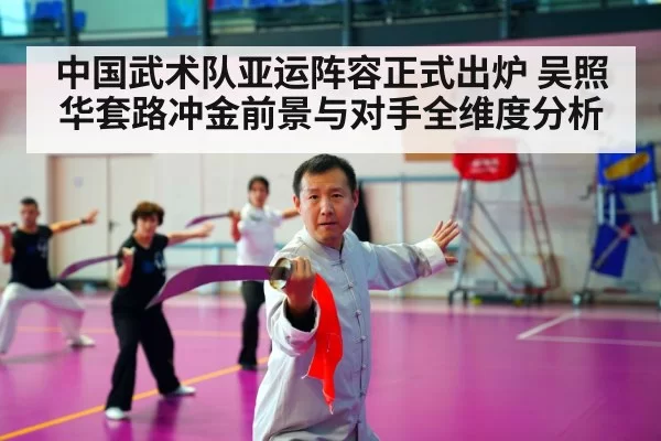 中国武术队亚运阵容正式出炉 吴照华套路冲金前景与对手全维度分析