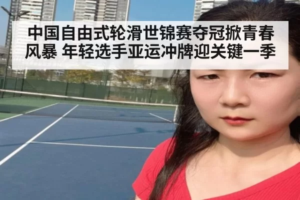 中国自由式轮滑世锦赛夺冠掀青春风暴 年轻选手亚运冲牌迎关键一季